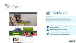 Eine 
Plattform 
BETTERPLACE 
Plattform Details: 
Betterplace ist eine deutsche Plattform, die sich voll 
und ganz gemeinnützigen Projekten verschrieben hat. 
Die Ausrichtung ist rein national und auf eher kleinere 
Projekte. 
Die Plattform eignet sich besonders für gemeinnützige, 
nationale Kampagnen. 
1 
Es fallen weder eine Provision noch eine 
Transaktionsgebühr an. 
2 
Unter Umständen können für Spenden über die 
Plattform Spendenquittungen ausgestellt werden. 
3 
 