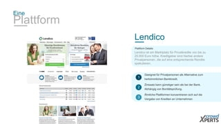Eine 
Plattform 
Lendico 
Plattform Details: 
Lendico ist ein Marktplatz für Privatkredite von bis zu 
25.000 Euro höhe. Kreditgeber sind hierbei andere 
Privatpersonen, die auf eine entsprechende Rendite 
spekulieren. 
Geeignet für Privatpersonen als Alternative zum 
herkömmlichen Bankkredit. 
1 
Zinssatz kann günstiger sein als bei der Bank. 
Abhängig von Bonitätsprüfung. 
2 
Ähnliche Plattformen konzentrieren sich auf die 
Vergabe von Krediten an Unternehmen 
3 
 