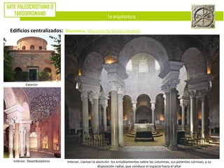 La arquitectura
ARTE PALEOCRISTIANO O
TARDORROMANO
Edificios centralizados: Mausoleos. Mausoleo de Santa Constanza
Exterior
Interior. Deambulatorio Interior. Llaman la atención los entablamentos sobre las columnas, sus potentes cornisas, y su
disposición radial, que conduce el espacio hacia el altar
 