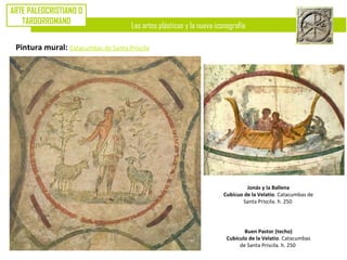 Las artes plásticas y la nueva iconografía
ARTE PALEOCRISTIANO O
TARDORROMANO
Pintura mural: Catacumbas de Santa Priscila
Buen Pastor (techo)
Cubículo de la Velatio. Catacumbas
de Santa Priscila. h. 250
Jonás y la Ballena
Cubícuo de la Velatio. Catacumbas de
Santa Priscila. h. 250
 