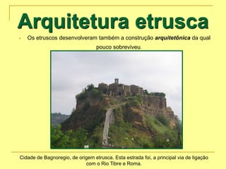 Arquitetura etrusca
 Os etruscos desenvolveram também a construção arquitetônica da qual
pouco sobreviveu.
Cidade de Bagnoregio, de origem etrusca. Esta estrada foi, a principal via de ligação
com o Rio Tibre e Roma.
 
