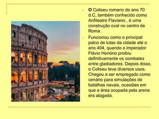 n O Coliseu romano do ano 70
d.C, também conhecido como
Anfiteatro Flaviano , é uma
construção oval no centro de
Roma .
n Funcionou como o principal
palco de lutas da cidade até o
ano 404, quando o imperador
Flávio Honório proibiu
definitivamente os combates
entre gladiadores. Depois disso,
o Coliseu teve diversos usos.
Chegou a ser empregado como
cenário para simulações de
batalhas navais, ocasiões em
que a área ocupada pela arena
era alagada.
 