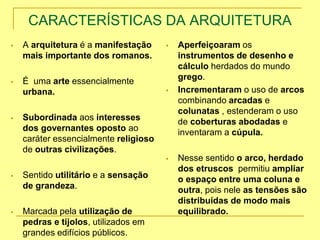 CARACTERÍSTICAS DA ARQUITETURA
 A arquitetura é a manifestação
mais importante dos romanos.
 É uma arte essencialmente
urbana.
 Subordinada aos interesses
dos governantes oposto ao
caráter essencialmente religioso
de outras civilizações.
 Sentido utilitário e a sensação
de grandeza.
 Marcada pela utilização de
pedras e tijolos, utilizados em
grandes edifícios públicos.
 Aperfeiçoaram os
instrumentos de desenho e
cálculo herdados do mundo
grego.
 Incrementaram o uso de arcos
combinando arcadas e
colunatas , estenderam o uso
de coberturas abodadas e
inventaram a cúpula.
 Nesse sentido o arco, herdado
dos etruscos permitiu ampliar
o espaço entre uma coluna e
outra, pois nele as tensões são
distribuídas de modo mais
equilibrado.
 