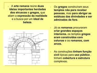 A arte romana reúne duas
ideias importantes herdadas
dos etruscos e gregos, que
aliam a expressão da realidade
e a busca por um ideal de
beleza.
 Os gregos construíram seus
templos não para receber
pessoas, mas para abrigar as
estátuas das divindades e ser
admirados de fora.
 Já os romanos procuraram
criar grandes espaços
interiores. os templos gregos
eram construídos com
colunas e os romanos, com
arcos.
 As construções tinham função
civil típicas para uso público ,
tinham cobertura e estrutura
complexas.
 