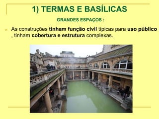 1) TERMAS E BASÍLICAS
GRANDES ESPAÇOS :
.
n As construções tinham função civil típicas para uso público
, tinham cobertura e estrutura complexas.
 