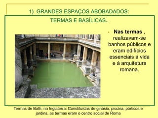 1) GRANDES ESPAÇOS ABOBADADOS:
TERMAS E BASÍLICAS.
 Nas termas ,
realizavam-se
banhos públicos e
eram edifícios
essenciais á vida
e á arquitetura
romana.
Termas de Bath, na Inglaterra: Constituídas de ginásio, piscina, pórticos e
jardins, as termas eram o centro social de Roma
 
