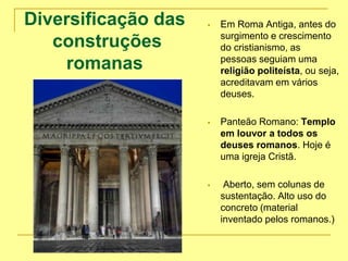 Diversificação das
construções
romanas
 Em Roma Antiga, antes do
surgimento e crescimento
do cristianismo, as
pessoas seguiam uma
religião politeísta, ou seja,
acreditavam em vários
deuses.
 Panteão Romano: Templo
em louvor a todos os
deuses romanos. Hoje é
uma igreja Cristã.
 Aberto, sem colunas de
sustentação. Alto uso do
concreto (material
inventado pelos romanos.)
 
