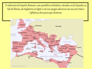 A soberania do Império Romano, sem paralelos na história, estendia-se da Espanha ao
Sul da Rússia, da Inglaterra ao Egito e em seu apogeu absorveu em sua arte toda a
influência dos povos que dominou.
 