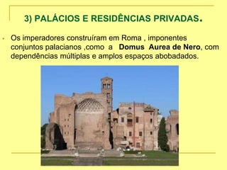 3) PALÁCIOS E RESIDÊNCIAS PRIVADAS.
 Os imperadores construíram em Roma , imponentes
conjuntos palacianos ,como a Domus Aurea de Nero, com
dependências múltiplas e amplos espaços abobadados.
 