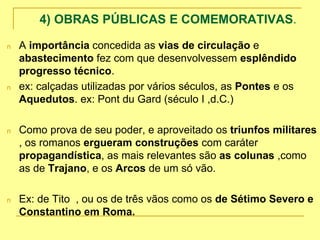 4) OBRAS PÚBLICAS E COMEMORATIVAS.
n A importância concedida as vias de circulação e
abastecimento fez com que desenvolvessem esplêndido
progresso técnico.
n ex: calçadas utilizadas por vários séculos, as Pontes e os
Aquedutos. ex: Pont du Gard (século I ,d.C.)
n Como prova de seu poder, e aproveitado os triunfos militares
, os romanos ergueram construções com caráter
propagandística, as mais relevantes são as colunas ,como
as de Trajano, e os Arcos de um só vão.
n Ex: de Tito , ou os de três vãos como os de Sétimo Severo e
Constantino em Roma.
 