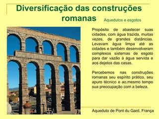 Diversificação das construções
romanas Aquedutos e esgotos
Propósito de abastecer suas
cidades, com água trazida, muitas
vezes, de grandes distâncias.
Levavam água limpa até as
cidades e também desenvolveram
complexos sistemas de esgoto
para dar vazão à água servida e
aos dejetos das casas.
Percebemos nas construções
romanas seu espírito prático, seu
apuro técnico e ao,mesmo tempo
sua preocupação com a beleza.
Aqueduto de Pont du Gard, França
 