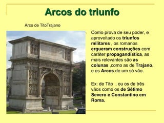 Arcos do triunfo
n Como prova de seu poder, e
aproveitado os triunfos
militares , os romanos
ergueram construções com
caráter propagandística, as
mais relevantes são as
colunas ,como as de Trajano,
e os Arcos de um só vão.
n Ex: de Tito , ou os de três
vãos como os de Sétimo
Severo e Constantino em
Roma.
Arco de TitoTrajano
 
