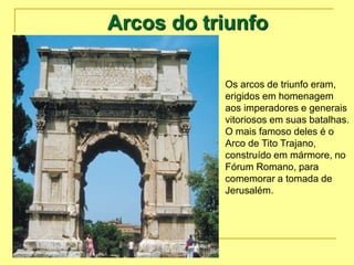 Arcos do triunfo
Os arcos de triunfo eram,
erigidos em homenagem
aos imperadores e generais
vitoriosos em suas batalhas.
O mais famoso deles é o
Arco de Tito Trajano,
construído em mármore, no
Fórum Romano, para
comemorar a tomada de
Jerusalém.
 