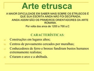 Arte etrusca
A MAIOR DIFICULDADE EM SABER MAIS SOBRE OS ETRUSCOS É
QUE SUA ESCRITA AINDA NÃO FOI DECIFRADA;
AINDA ASSIM SÃO OS PRIMEIROS ORIENTADORES DA ARTE
ROMANA.
Por volta dos anos de 1200 a 700 a.C
CARACTERÍSTICAS:
a) Construções em lugares altos;
b) Centros de povoamento cercados por muralhas;
c) Conhecedores de ferro e bronze fundiram bustos humanos
extremamente realistas;
d) Criaram o arco e a abóbada.
 