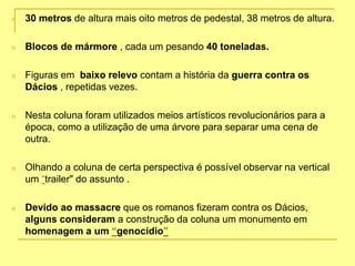 n 30 metros de altura mais oito metros de pedestal, 38 metros de altura.
n Blocos de mármore , cada um pesando 40 toneladas.
n Figuras em baixo relevo contam a história da guerra contra os
Dácios , repetidas vezes.
n Nesta coluna foram utilizados meios artísticos revolucionários para a
época, como a utilização de uma árvore para separar uma cena de
outra.
n Olhando a coluna de certa perspectiva é possível observar na vertical
um “trailer" do assunto .
n Devido ao massacre que os romanos fizeram contra os Dácios,
alguns consideram a construção da coluna um monumento em
homenagem a um “genocídio”
 