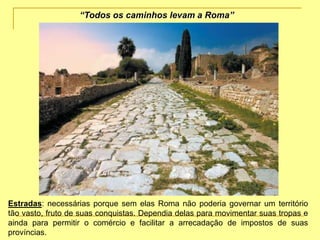 Estradas: necessárias porque sem elas Roma não poderia governar um território
tão vasto, fruto de suas conquistas. Dependia delas para movimentar suas tropas e
ainda para permitir o comércio e facilitar a arrecadação de impostos de suas
províncias.
“Todos os caminhos levam a Roma”
 