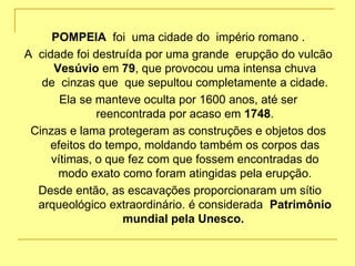 POMPEIA foi uma cidade do império romano .
A cidade foi destruída por uma grande erupção do vulcão
Vesúvio em 79, que provocou uma intensa chuva
de cinzas que que sepultou completamente a cidade.
Ela se manteve oculta por 1600 anos, até ser
reencontrada por acaso em 1748.
Cinzas e lama protegeram as construções e objetos dos
efeitos do tempo, moldando também os corpos das
vítimas, o que fez com que fossem encontradas do
modo exato como foram atingidas pela erupção.
Desde então, as escavações proporcionaram um sítio
arqueológico extraordinário. é considerada Patrimônio
mundial pela Unesco.
 