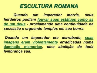 Quando um imperador morria, seus
herdeiros podiam louvar suas estátuas como as
de um deus - proclamando uma continuidade na
sucessão e erguendo templos em sua honra.
Quando um imperador era derrubado, suas
imagens eram violentamente erradicadas numa
damnatio memoriae, uma abolição de toda
lembrança sua.
ESCULTURA ROMANA
 