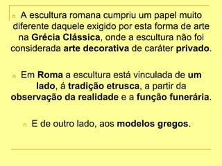 n A escultura romana cumpriu um papel muito
diferente daquele exigido por esta forma de arte
na Grécia Clássica, onde a escultura não foi
considerada arte decorativa de caráter privado.
n Em Roma a escultura está vinculada de um
lado, á tradição etrusca, a partir da
observação da realidade e a função funerária.
n E de outro lado, aos modelos gregos.
 
