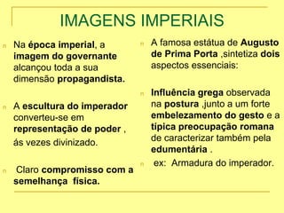 IMAGENS IMPERIAIS
n Na época imperial, a
imagem do governante
alcançou toda a sua
dimensão propagandista.
n A escultura do imperador
converteu-se em
representação de poder ,
ás vezes divinizado.
n Claro compromisso com a
semelhança física.
n A famosa estátua de Augusto
de Prima Porta ,sintetiza dois
aspectos essenciais:
n Influência grega observada
na postura ,junto a um forte
embelezamento do gesto e a
típica preocupação romana
de caracterizar também pela
edumentária .
n ex: Armadura do imperador.
 