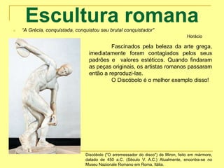 Escultura romanan “A Grécia, conquistada, conquistou seu brutal conquistador”
Horácio
Discóbolo ("O arremessador do disco") de Miron, feito em mármore,
datado de 450 a.C. (Século V. A.C.) Atualmente, encontra-se no
Museu Nazionale Romano em Roma, Itália.
Fascinados pela beleza da arte grega,
imediatamente foram contagiados pelos seus
padrões e valores estéticos. Quando findaram
as peças originais, os artistas romanos passaram
então a reproduzi-las.
O Discóbolo é o melhor exemplo disso!
 