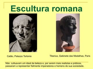 Escultura romana
Catão, Palazzo Torlonia Tiberius, Gabinete das Medalhas, Paris
Não cultuavam um ideal de beleza e, por serem mais realistas e práticos,
passaram a representar fielmente imperadores e homens de sua sociedade.
 