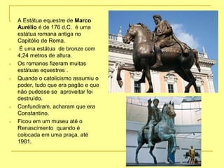 n A Estátua equestre de Marco
Aurélio é de 176 d.C. é uma
estátua romana antiga no
Capitólio de Roma.
n É uma estátua de bronze com
4,24 metros de altura.
n Os romanos fizeram muitas
estátuas equestres .
n Quando o catolicismo assumiu o
poder, tudo que era pagão e que
não pudesse se aproveitar foi
destruído.
n Confundiram, acharam que era
Constantino.
n Ficou em um museu até o
Renascimento quando é
colocada em uma praça, até
1981.
 