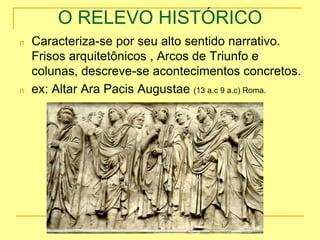 O RELEVO HISTÓRICO
n Caracteriza-se por seu alto sentido narrativo.
Frisos arquitetônicos , Arcos de Triunfo e
colunas, descreve-se acontecimentos concretos.
n ex: Altar Ara Pacis Augustae (13 a.c 9 a.c) Roma.
 
