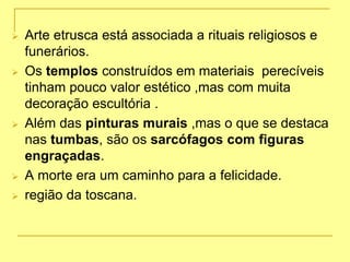  Arte etrusca está associada a rituais religiosos e
funerários.
 Os templos construídos em materiais perecíveis
tinham pouco valor estético ,mas com muita
decoração escultória .
 Além das pinturas murais ,mas o que se destaca
nas tumbas, são os sarcófagos com figuras
engraçadas.
 A morte era um caminho para a felicidade.
 região da toscana.
 