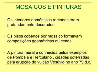 MOSAICOS E PINTURAS
n Os interiores domésticos romanos eram
profundamente decorados.
n Os pisos cobertos por mosaico formavam
composições geométricas ou cenas.
n A pintura mural é conhecida pelos exemplos
de Pompéia e Herculano , cidades soterradas
pela erupção do vulcão Vesúvio no ano 79 d.c.
 