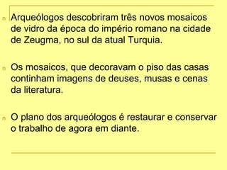 n Arqueólogos descobriram três novos mosaicos
de vidro da época do império romano na cidade
de Zeugma, no sul da atual Turquia.
n Os mosaicos, que decoravam o piso das casas
continham imagens de deuses, musas e cenas
da literatura.
n O plano dos arqueólogos é restaurar e conservar
o trabalho de agora em diante.
 