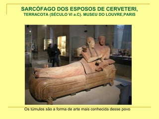 SARCÓFAGO DOS ESPOSOS DE CERVETERI,
TERRACOTA (SÉCULO VI a.C). MUSEU DO LOUVRE,PARIS
Os túmulos são a forma de arte mais conhecida desse povo
 