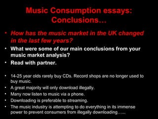 Music Consumption essays:
Conclusions…
• How has the music market in the UK changed
in the last few years?
• What were some of our main conclusions from your
music market analysis?
• Read with partner.
• 14-25 year olds rarely buy CDs. Record shops are no longer used to
buy music.
• A great majority will only download illegally.
• Many now listen to music via a phone.
• Downloading is preferable to streaming.
• The music industry is attempting to do everything in its immense
power to prevent consumers from illegally downloading…...
 
