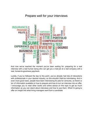 Prepare well for your interviews
And now we’ve reached the moment you’ve been waiting for: preparing for a real
interview with a real human being who can get you a real job at a real company with a
real, honest-to-goodness paycheck.
Luckily, if you’ve followed the tips to this point, you’ve already had lots of interactions
with professionals in your desired industry, so this shouldn’t feel too intimidating. And in
even more good news, people have been interviewing for jobs for centuries, so there’s a
ton of information available on how to prepare and how to turn an interview into an offer.
I encourage you to read other books and online advice on this topic to get as much
information as you can stand about interviews and how to ace them. What I’m going to
offer an insight into what hiring managers want from a candidate
 