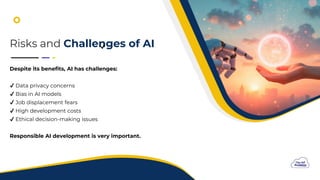 F
Risks and Challenges of AI
Despite its benefits, AI has challenges:
Data privacy concerns
Bias in AI models
Job displacement fears
High development costs
Ethical decision-making issues
Responsible AI development is very important.
 