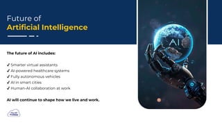 Future of
Artificial Intelligence
The future of AI includes:
Smarter virtual assistants
AI-powered healthcare systems
Fully autonomous vehicles
AI in smart cities
Human-AI collaboration at work
AI will continue to shape how we live and work.
 