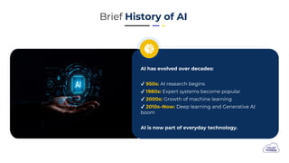 Brief History of AI
AI has evolved over decades:
950s: AI research begins
1980s: Expert systems become popular
2000s: Growth of machine learning
2010s–Now: Deep learning and Generative AI
boom
AI is now part of everyday technology.
 