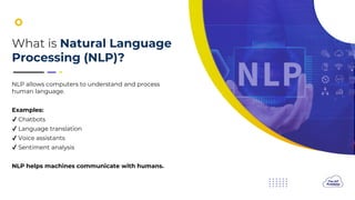 What is Natural Language
Processing (NLP)?
NLP allows computers to understand and process
human language.
Examples:
Chatbots
Language translation
Voice assistants
Sentiment analysis
NLP helps machines communicate with humans.
 