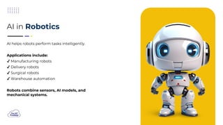 AI helps robots perform tasks intelligently.
Applications include:
Manufacturing robots
Delivery robots
Surgical robots
Warehouse automation
Robots combine sensors, AI models, and
mechanical systems.
AI in Robotics
 