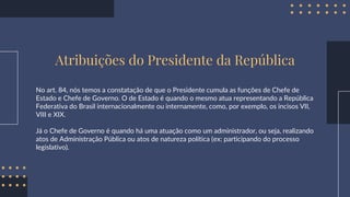 Atribuições do Presidente da República
No art. 84, nós temos a constatação de que o Presidente cumula as funções de Chefe de
Estado e Chefe de Governo. O de Estado é quando o mesmo atua representando a República
Federativa do Brasil internacionalmente ou internamente, como, por exemplo, os incisos VII,
VIII e XIX.
Já o Chefe de Governo é quando há uma atuação como um administrador, ou seja, realizando
atos de Administração Pública ou atos de natureza política (ex: participando do processo
legislativo).
 