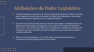 Atribuições do Poder Legislativo
■ O Poder Legislativo, segundo o art. 44 da Constituição Federal de 1988, é exercido
pelo Congresso nacional, que se compõe da Câmara dos Deputados e do Senado
Federal. Portanto, se organiza como um poder bicameral.
■ O art. 48 da Constituição lista diversos assuntos que podem ser objeto de leis, que
dependem da aprovação do Congresso e da sanção do Presidente da República.
Por sua vez, o art. 49 da Carta Maior traz a relação das competências exclusivas do
Congresso, que são veiculadas por decreto legislativo, para o qual não é exigida a
sanção presidencial
■ Sobre a função fiscalizadora, o art. 70 do texto constitucional estabelece a
competência pela fiscalização financeira da União.
 