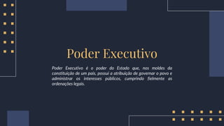 Poder Executivo é o poder do Estado que, nos moldes da
constituição de um país, possui a atribuição de governar o povo e
administrar os interesses públicos, cumprindo fielmente as
ordenações legais.
Poder Executivo
 