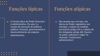 ■ A função típica do Poder Executivo
é administrativa. Ou seja, é a
função de execução de políticas
públicas, fomento, gerenciamento e
desenvolvimento da máquina
administrativa.
Funções típicas Funções atípicas
■ São aquelas que, em tese, são
típicas do Poder Legislativo, por
exemplo, a edição de medidas
provisórias (artigo 62) e a edição de
leis delegadas (artigo 68). Quanto
ao poder Judiciário é julgar no
chamado "contencioso
administrativo".
 