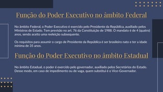 Função do Poder Executivo no âmbito Federal
No âmbito Federal, o Poder Executivo é exercido pelo Presidente da República, auxiliado pelos
Ministros de Estado. Tem previsão no art. 76 da Constituição de 1988. O mandato é de 4 (quatro)
anos, sendo aceito uma reeleição subsequente.
Os requisitos para assumir o cargo de Presidente da República é ser brasileiro nato e ter a idade
mínima de 35 anos.
Função do Poder Executivo no âmbito Estadual
No âmbito Estadual, o poder é exercido pelo governador, auxiliado pelos Secretários do Estado.
Desse modo, em caso de impedimento ou de vaga, quem substitui é o Vice-Governador.
 