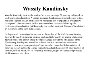 Wassily Kandinsky 
Wassily Kandinsky took up the study of art in earnest at age 30, moving to Munich to 
study drawing and painting. A trained musician, Kandinsky approached colour with a 
musician’s sensibility. An obsession with Monet led him to explore his own creative 
concepts of colour on canvas, which were sometimes controversial among his 
contemporaries and critics, but Kandinsky emerged as a respected leader of the abstract 
art movement in the early 20th century. 
He began with conventional themes and art forms, but all the while he was forming 
theories derived from devoted spiritual study and informed by an intense relationship 
between music and colour. These theories coalesced through the first decade of the 
20th century, leading him toward his ultimate status as the father of abstract art. 
Colour became more an expression of emotion rather than a faithful description of 
nature or subject matter. He formed friendships and artist groups with other painters of 
the time, such as Paul Klee. He frequently exhibited, taught art classes and published 
his ideas on theories of art. 
 