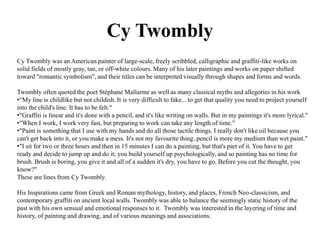 Cy Twombly 
Cy Twombly was an American painter of large-scale, freely scribbled, calligraphic and graffiti-like works on 
solid fields of mostly gray, tan, or off-white colours. Many of his later paintings and works on paper shifted 
toward "romantic symbolism", and their titles can be interpreted visually through shapes and forms and words. 
Twombly often quoted the poet Stéphane Mallarme as well as many classical myths and allegories in his work 
•“My line is childlike but not childish. It is very difficult to fake... to get that quality you need to project yourself 
into the child's line. It has to be felt." 
•"Graffiti is linear and it's done with a pencil, and it's like writing on walls. But in my paintings it's more lyrical." 
•"When I work, I work very fast, but preparing to work can take any length of time." 
•"Paint is something that I use with my hands and do all those tactile things. I really don't like oil because you 
can't get back into it, or you make a mess. It's not my favourite thing..pencil is more my medium than wet paint." 
•"I sit for two or three hours and then in 15 minutes I can do a painting, but that's part of it. You have to get 
ready and decide to jump up and do it; you build yourself up psychologically, and so painting has no time for 
brush. Brush is boring, you give it and all of a sudden it's dry, you have to go. Before you cut the thought, you 
know?" 
These are lines from Cy Twombly. 
His Inspirations came from Greek and Roman mythology, history, and places, French Neo-classicism, and 
contemporary graffiti on ancient local walls. Twombly was able to balance the seemingly static history of the 
past with his own sensual and emotional responses to it. Twombly was interested in the layering of time and 
history, of painting and drawing, and of various meanings and associations. 

