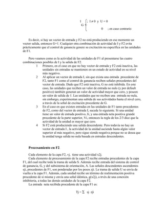 1    ; I≠0 y U=0
                                             G =
                                                         0  ; en caso contrario


    Es decir, si hay un vector de entrada y F2 no está produciendo en ese momento un
vector salida, entonces G=1. Cualquier otra combinación de actividad de I y F2 evita
prácticamente que el control de ganancia genere su excitación no específica en las unidades
de F1.

   Pero veamos como es la actividad de las unidades de F1 al presentarse las cuatro
combinaciones posibles de I y la salida de F2.
         1    Primero, en el caso en que no hay vector de entrada y F2 está inactiva, las
              unidades sin entradas se mantienen en un estado de actividad en su nivel
              más negativo.
         2    Al aplicar un vector de entrada I, sin que exista una entrada procedente de
              F2, tanto F1 como el control de ganancia reciben señales procedentes del
              vector de entrada. Dado que F2 está inactiva, G no está inhibida. En este
              caso, las unidades que reciben un valor de entrada no nulo (y por default
              positivo) también generan un valor de actividad mayor que cero, y poseen
              un valor de salida de 1. Las unidades que no reciben una entrada no nula,
              sin embargo, experimentan una subida de sus actividades hasta el nivel cero,
              a través de la señal de excitación procedente de G.
         3    En el caso en que existen entradas en las unidades de F1 tanto procedentes
              de F2, como del vector de entrada I, sucede lo siguiente. Si una unidad
              tiene un valor de entrada positivo, Ii, y una entrada neta positiva grande
              procedente de la parte superior, Vi, entonces la regla de los 2/3 dice que la
              actividad de la unidad es mayor que cero.
         4    Si F2 está produciendo una salida descendente. Pero todavía no hay un
              vector de entrada I , la actividad de la unidad asciende hasta algún valor
              superior al más negativo, pero sigue siendo negativa porque no se desea que
              la unidad tenga salida no nula basada en entradas descendentes.


    Procesamiento en F2.
      Cada elemento de la capa F2, vj, tiene una actividad x2j.
      Cada elemento de procesamiento de la capa F2 recibe entradas procedentes de la capa
F1, del cual recibe toda la trama de salida S. Además recibe entrada del sistema de control
de ganancia, G, y del subsistema de orientación, A. Las señales descendentes ascendentes
sji, procedentes de F1, son ponderadas por los pesos zji. La trama de salida U se envía de
vuelta a la capa F1. Además, cada unidad recibe un término de realimentación positiva
procedente de sí misma y envía una señal idéntica, g(x2j), a trvés de una conexión
inhibitoria, a todas las demás unidades de la capa F2.
      La entrada neta recibida procedente de la capa F1 es:

                                         Tj = ∑ sj zji
 