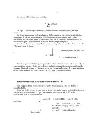i

    La entrada inhibitoria a cada unidad es:


                                          Jj = ∑ g(x2k)
                                              k≠j

     La capa F2 es una capa competitiva con interacciones de centro activo periferia
inactiva.
     La forma funcional de g(x) se selecciona de forma que se incremente la actividad del
único nodo de F2 que tenga el mayor valor de entrada neta procedente de F1 y las
actividades de los demás nodos se reduzcan a cero, por lo tanto esta función debe ser de
orden mayor que 1, por lo visto en la sección de red competitiva previa.
     La salida del nodo ganador recibe un valor de uno, por lo que la salida de los nodos de
F2 se expresa de la forma:

                                                       1        ; Tj = max respuesta Tk, para todo
k
                                           uj = f(x2j) =
                                                                  0    ; en caso contrario


     Pareciera que se viola la regla de que en las instars solo se tiene una salida por nodo, al
presentar como salidas a f(x2j) y a g(x2j), sin embargo se puede tomar como que la salida
única es x2j para la unidad vj y que ésta se envía a otros dos elementos de proceso cada uno
de los cuales produce una salida distinta: f(x2j) y a g(x2j) respectivamente.




    Pesos descendentes o rastros descendentes de LTM.
     Son los pesos de las conexiones procedentes de unidades de F2 y con destino a
unidades de F1.
     Dado que f(x2j) sólo es no nula para un único valor de j ( para un nodo de F2, vj)., sólo
los pesos en las unidades de F1, que corresponden a esa unidad, vj, en F2, serán
modificados. Así, se tienen tres casos:

                                       tiende a 1      ; si vi (en F1) y vj (en F2) están
activados
                                                            zij = tiende a 0       ; si vi (en F1)
                                                      no está activado y vj (en F2) está
                                                      activado
                                  0                 ; si vi (en F1) y vj (en F2) están
                       desactivados
 