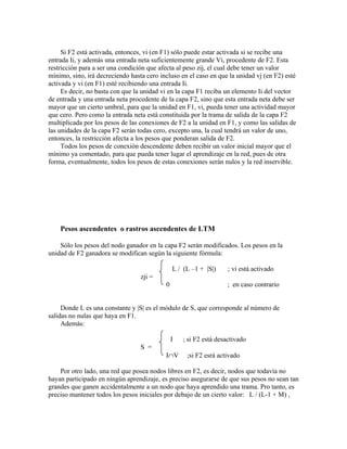 Si F2 está activada, entonces, vi (en F1) sólo puede estar activada si se recibe una
entrada Ii, y además una entrada neta suficientemente grande Vi, procedente de F2. Esta
restricción para a ser una condición que afecta al peso zij, el cual debe tener un valor
mínimo, sino, irá decreciendo hasta cero incluso en el caso en que la unidad vj (en F2) esté
activada y vi (en F1) esté recibiendo una entrada Ii.
     Es decir, no basta con que la unidad vi en la capa F1 reciba un elemento Ii del vector
de entrada y una entrada neta procedente de la capa F2, sino que esta entrada neta debe ser
mayor que un cierto umbral, para que la unidad en F1, vi, pueda tener una actividad mayor
que cero. Pero como la entrada neta está constituida por la trama de salida de la capa F2
multiplicada por los pesos de las conexiones de F2 a la unidad en F1, y como las salidas de
las unidades de la capa F2 serán todas cero, excepto una, la cual tendrá un valor de uno,
entonces, la restricción afecta a los pesos que ponderan salida de F2.
     Todos los pesos de conexión descendente deben recibir un valor inicial mayor que el
mínimo ya comentado, para que pueda tener lugar el aprendizaje en la red, pues de otra
forma, eventualmente, todos los pesos de estas conexiones serán nulos y la red inservible.




    Pesos ascendentes o rastros ascendentes de LTM

    Sólo los pesos del nodo ganador en la capa F2 serán modificados. Los pesos en la
unidad de F2 ganadora se modifican según la siguiente fórmula:

                                               L / (L –1 + |S|)     ; vi está activado
                                  zji =
                                           0                       ; en caso contrario


     Donde L es una constante y |S| es el módulo de S, que corresponde al número de
salidas no nulas que haya en F1.
     Además:

                                               I   ; si F2 está desactivado
                                  S =
                                           I∩V      ;si F2 esrá activado

    Por otro lado, una red que posea nodos libres en F2, es decir, nodos que todavía no
hayan participado en ningún aprendizaje, es preciso asegurarse de que sus pesos no sean tan
grandes que ganen accidentalmente a un nodo que haya aprendido una trama. Pro tanto, es
preciso mantener todos los pesos iniciales por debajo de un cierto valor: L / (L-1 + M) ,
 