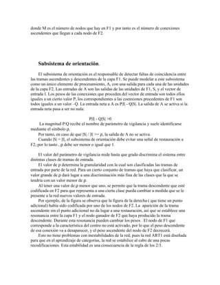 donde M es el número de nodos que hay en F1 y por tanto es el número de conexiones
ascendentes que llegan a cada nodo de F2.




    Subsistema de orientación.
     El subsistema de orientación es el responsable de detectar faltas de coincidencia entre
las tramas ascendentes y descendentes de la capa F1. Se puede modelar a este subsistema
como un único elemento de procesamiento, A, con una salida para cada una de las unidades
de la capa F2. Las entradas de A son las salidas de las unidades de F1, S, y el vector de
entrada I. Los pesos de las conexiones que proceden del vector de entrada son todos ellos
iguales a un cierto valor P, los correspondientes a las coenxiones procedentes de F1 son
todos iguales a un valor –Q. La entrada neta a A es P|I| - Q|S|. La salida de A se activa si la
entrada neta pasa a ser no nula:

                                   P|I| - Q|S| >0
     La magnitud P/Q recibe el nombre de parámetro de vigilancia y suele identificarse
mediante el símbolo ρ.
    Por tanto, en caso de que |S| / |I| >= ρ, la salida de A no se activa.
    Cuando |S| = |I|, el subsistema de orientación debe evitar una señal de restauración a
F2; por lo tanto , ρ debe ser menor o igual que 1.

     El valor del parámetro de vigilancia mide hasta que grado discrimina el sistema entre
distintas clases de tramas de entrada.
     El valor de ρ determina la granularidad con la cual son clasificadas las tramas de
entrada por parte de la red. Para un cierto conjunto de tramas que haya que clasificar, un
valor grande de ρ dará lugar a una discriminación más fina de las clases que la que se
tendría con un valor menor de ρ.
     Al tener una valor de ρ menor que uno, se permite que la trama descendente que esté
codificada en F2 para que representa a una cierta clase pueda cambiar a medida que se le
presente a la red nuevos valores de entrada.
     Por ejemplo, de la figura se observa que la figura de la derecha ( que tiene un punto
adicional) había sido codificada por uno de los nodos de F2. La aparición de la trama
ascendente sin el punto adiciional no da lugar a una restauración, así que se establece una
resonancia entre la capa F1 y el nodo ganador de F2 que haya producido la trama
descendente. Durante esta resonancia pueden cambiar los pesos . El nodo de F1 que
corresponde a la característica del centro no está activado, por lo que el peso descendente
de esa conexión va a desaparecer, y el peso ascendente del nodo de F2 decrecerá.
     Esto no tiene problemas con inestabilidades de la red, pues la red ART1 está diseñada
para que en el aprendizaje de categorías, la red se estabilice al cabo de una pocas
recodificaciones. Esta estabilidad es una consecuencia de la regla de los 2/3.
 